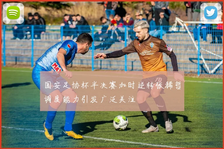 国安足协杯半决赛加时逆转张稀哲调度能力引发广泛关注