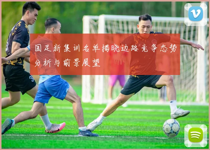国足新集训名单揭晓边路竞争态势分析与前景展望