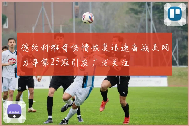 德约科维奇伤情恢复迅速备战美网力争第25冠引发广泛关注