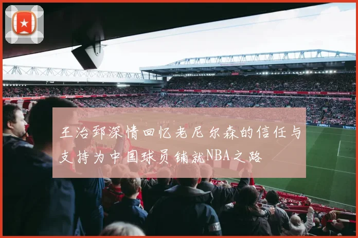 王治郅深情回忆老尼尔森的信任与支持为中国球员铺就NBA之路