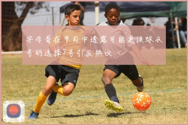 字母哥在节目中透露可能更换球衣号码选择7号引发热议