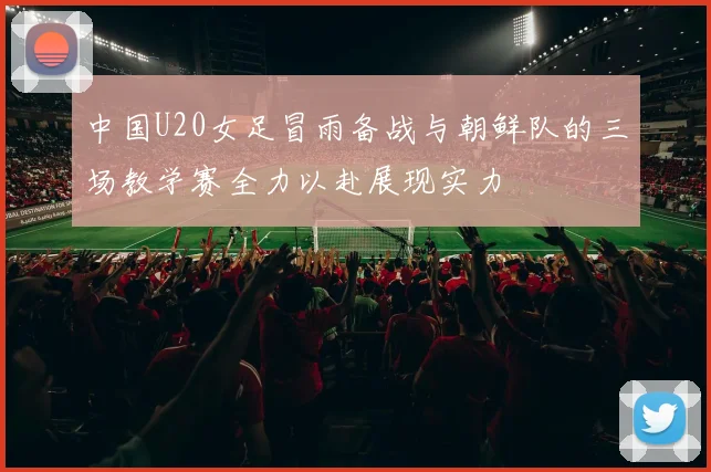 中国U20女足冒雨备战与朝鲜队的三场教学赛全力以赴展现实力